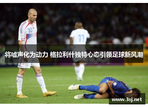 将嘘声化为动力 格拉利什独特心态引领足球新风潮