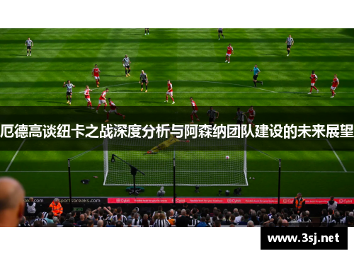 厄德高谈纽卡之战深度分析与阿森纳团队建设的未来展望